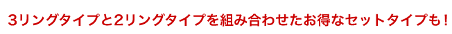 3リングタイプと2リングタイプを組み合わせたお得なセットタイプも！